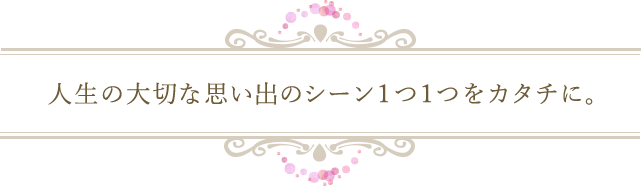 人生の大切な思い出のシーン1つ1つをカタチに。